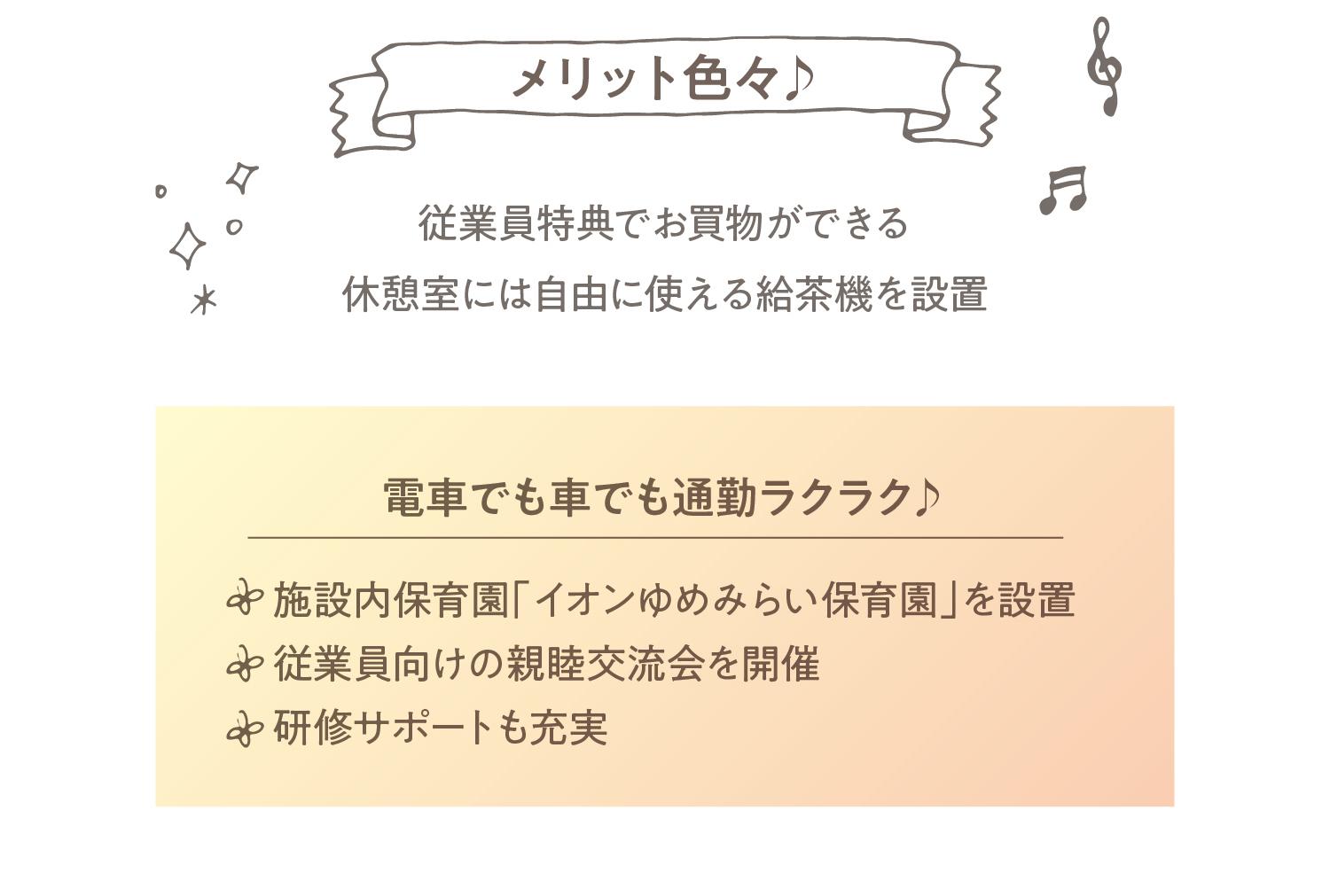 施設内保育園「イオンゆめみらい保育園」を設置従業員向けの親睦交流会を開催研修サポートも充実電車でも車でも通勤ラクラク♪従業員特典でお買物ができる休憩室には自由に使える給茶機を設置メリット色々♪