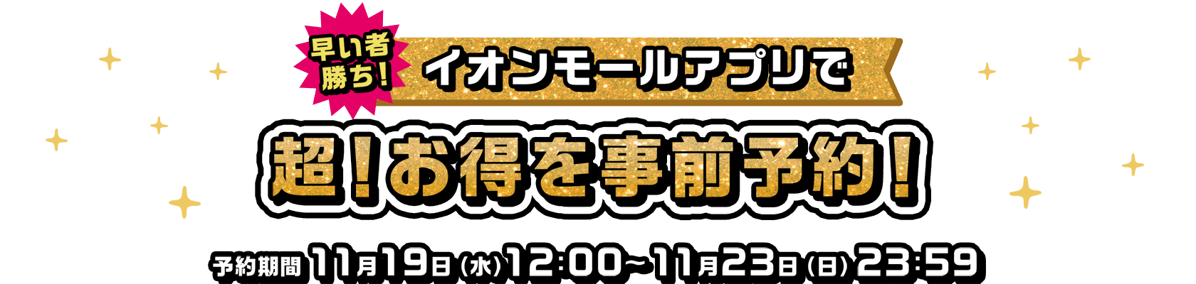 早い者勝ち！ 数量限定の特別特典！ 超！お得を事前予約！ 予約期間11月19日（水）12:00～11月23日（日）23:59