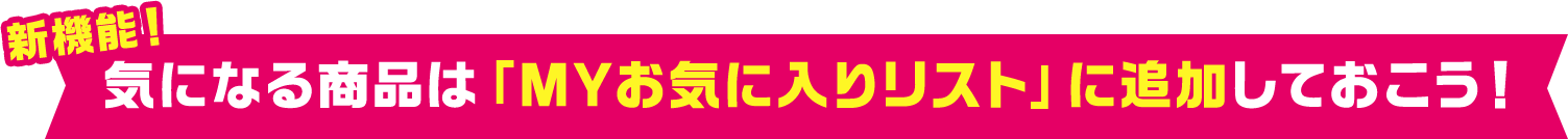 新機能！ 気になる商品は「MYお気に入りリスト」に追加しておこう！