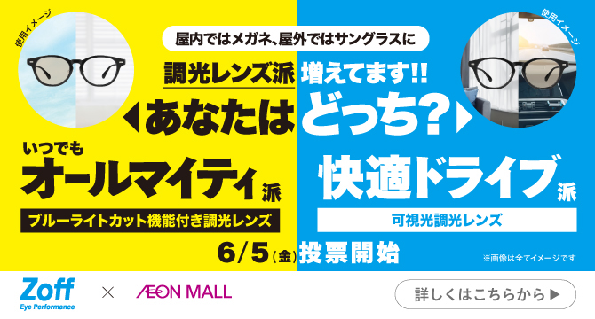 屋内ではメガネ、屋外ではサングラスに調光レンズ派増えてます!!あなたはどっち？いつでもオールマイティ派　ブルーライトカット機能付き調光レンズ　快適ドライブ派　可視光調光レンズ　6/5（金）投票開始※画像はすべてイメージです。Zoff Eye Performance X AEON MALL　詳しくはこちら