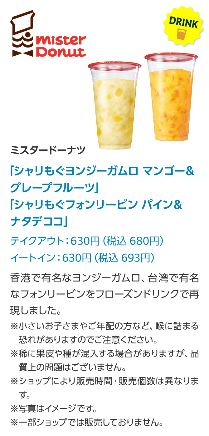 Mister Donut FOOD ミスタードーナツ「シャリもぐヨンジーガムロ マンゴー&グレープフルーツ」「シャリもぐフォンリービン パイン&ナタデココ」テイクアウト:630円(税込 680円)イートイン:630円(税込 693円)香港で有名なヨンジーガムロ、台湾で有名なフォンリービンをフローズンドリンクで再現しました。※小さいお子さまやご年配の方など、喉に詰まる恐れがありますのでご注意ください。※稀に果皮や種が混入する場合がありますが、品質上の問題はございません。※ショップにより販売時間・販売個数は異なります。※写真はイメージです。※一部ショップでは販売しておりません。