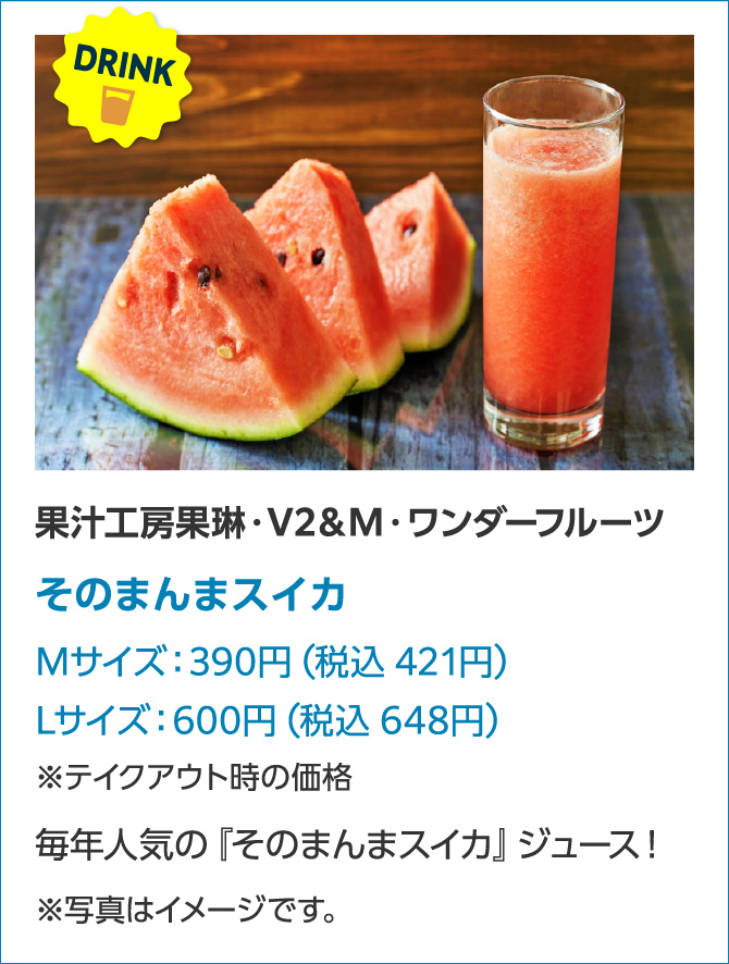 FOOD 果汁工房果琳・V2&M・ワンダーフルーツそのまんまスイカMサイズ:390円(税込421円)Lサイズ:600円(税込648円)※テイクアウト時の価格毎年人気の『そのまんまスイカ』ジュース!