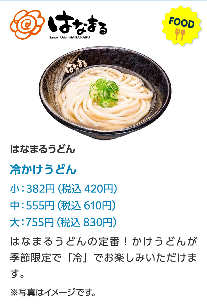 はなまる Sanuki Udon HANAMARU FOOD はなまるうどん冷かけうどん小:382円(税込420円)中:555円(税込610円)大:755円(税込830円)はなまるうどんの定番!かけうどんが季節限定で「冷」でお楽しみいただけます。