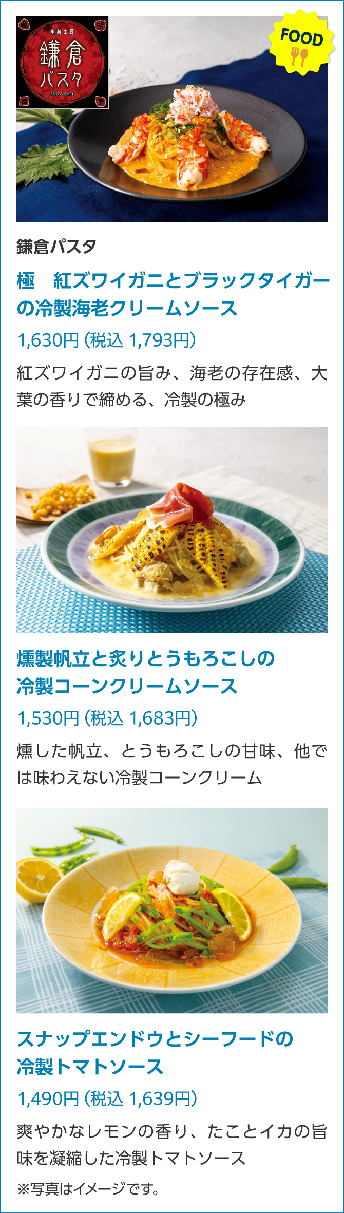 FOOD 鎌倉パスタ極 紅ズワイガニとブラックタイガーの冷製海老クリームソース1,630円(税込1,793円)紅ズワイガニの旨み、海老の存在感、大葉の香りで締める、冷製の極み 燻製帆立と炙りとうもろこしの冷製コーンクリームソース1,530円(税込1,683円)燻した帆立、とうもろこしの甘味、他では味わえない冷製コーンクリーム スナップエンドウとシーフードの冷製トマトソース1,490円(税込1,639円)爽やかなレモンの香り、たことイカの旨味を凝縮した冷製トマトソース※写真はイメージです。