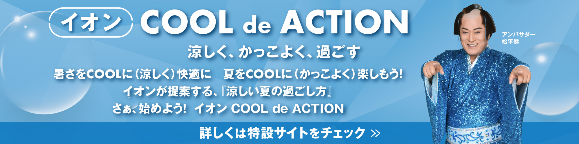 イオンCOOL de ACTION涼しく、かっこよく、過ごす暑さをCOOLに（涼しく）快適に夏をCOOLに（かっこよく）楽しもう！イオンが提案する、「涼しい夏の過ごし方」さぁ、始めよう！イオンCOOL de ACTION　詳しくは特設サイトをチェック>>