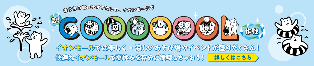 おうちの電気をオフにして、イオンモールで超！COOL作戦 イオンモールでは楽しく・涼しいあそび場やイベントが盛りだくさん！快適なイオンモールで夏休みを存分に満喫しちゃおう！詳しくはこちら