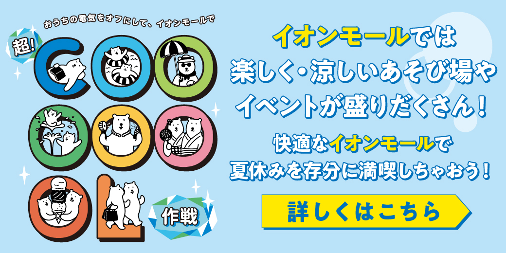 おうちの電気をオフにして、イオンモールで超！COOL作戦 イオンモールでは楽しく・涼しいあそび場やイベントが盛りだくさん！快適なイオンモールで夏休みを存分に満喫しちゃおう！詳しくはこちら