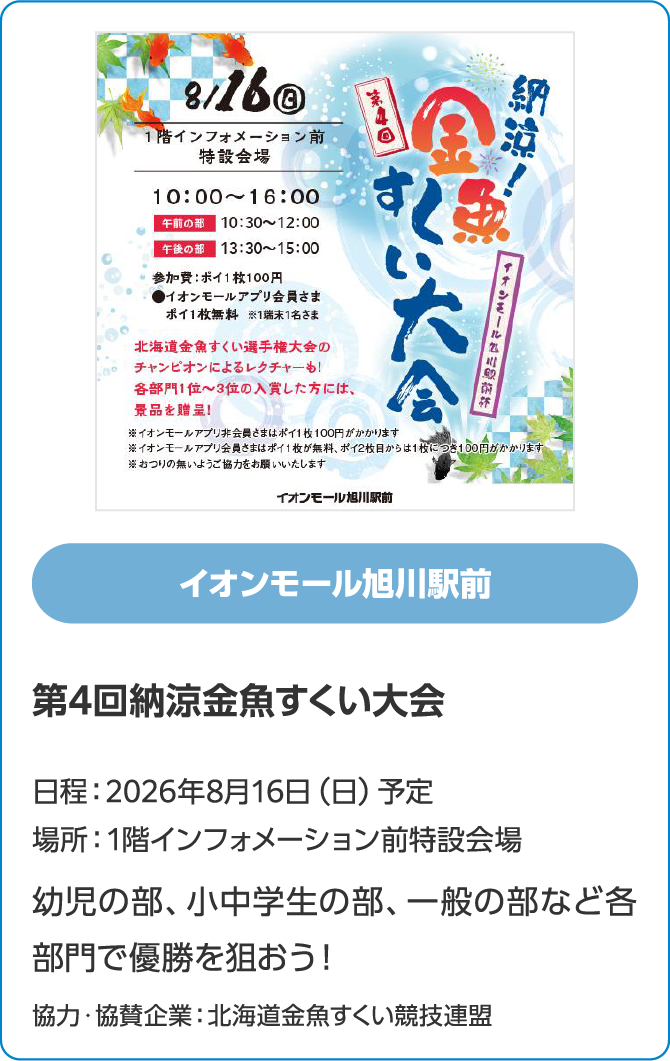 イオンモール旭川駅前　第4回納涼金魚すくい大会　日程：2026年8月16日（日）予定　場所：1階インフォメーション前特設会場　幼児の部、小中学生の部、一般の部など各部門で優勝を狙おう！　協力・協賛企業：北海道金魚すくい競技連盟