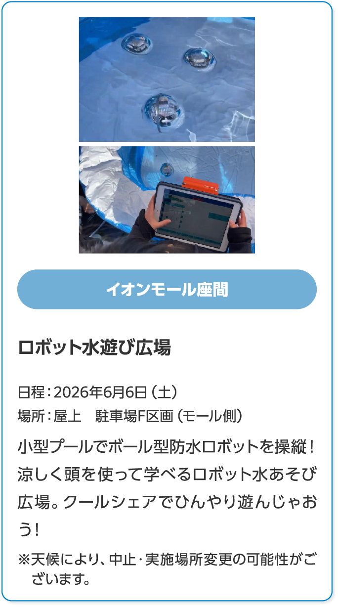 イオンモール座間　ロボット水遊び広場　日程：2026年6月6日（土）　場所：屋上　駐車場F区画（モール側）　小型プールでボール型防水ロボットを操縦！涼しく頭を使って学べるロボット水あそび広場。クールシェアでひんやり遊んじゃおう！　※天候により、中止・実施場所変更の可能性がございます。
