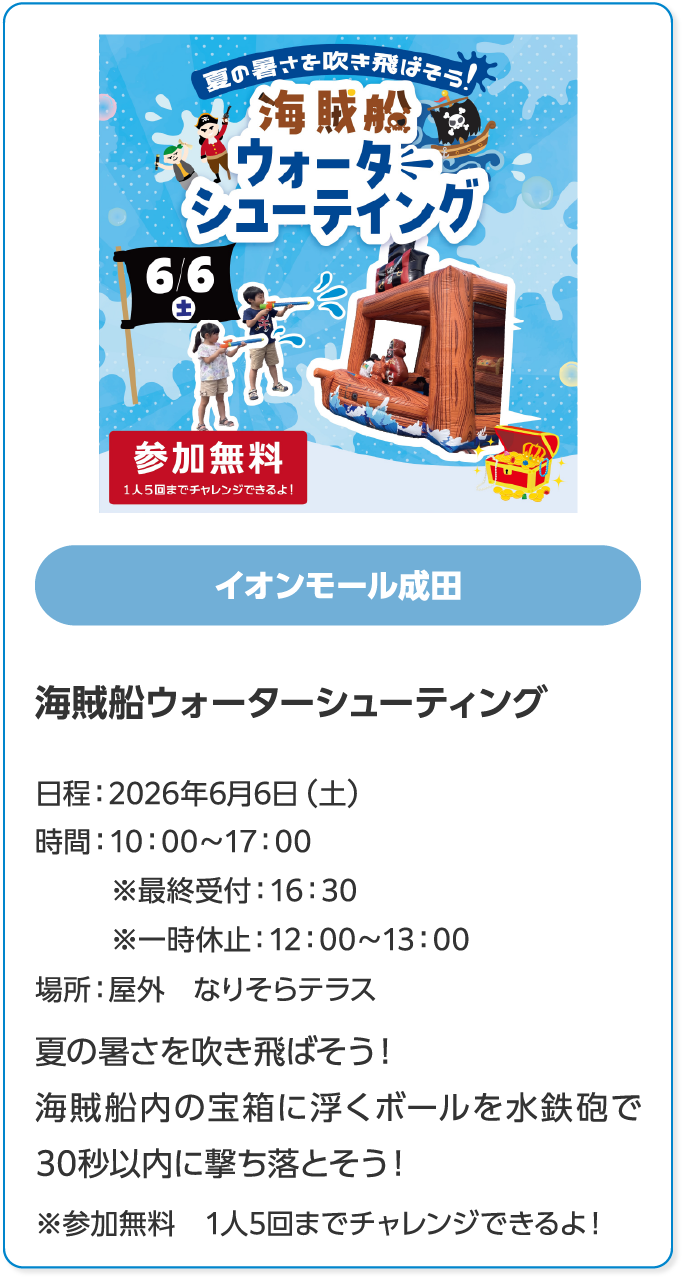 イオンモール成田　海賊船ウォーターシューティング　日程：2026年6月6日 (土)　時間：10:00～17:00　※最終受付：16:30　※一時休止：12:00～13:00　場所：屋外　なりそらテラス　夏の暑さを吹き飛ばそう！　海賊船内の宝箱に浮くボールを水鉄砲で　30秒以内に撃ち落とそう！　※参加無料　1人5回までチャレンジできるよ！
