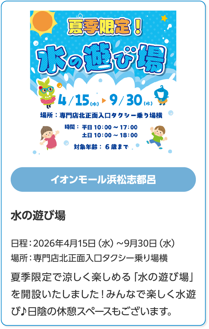イオンモール浜松志都呂　水の遊び場　日程：2026年4月15日（水）～9月30日（水）　場所：専門店北正面入口タクシー乗り場横　夏季限定で涼しく楽しめる「水の遊び場」を開設いたしました！みんなで楽しく水遊び♪日陰の休憩スペースもございます。