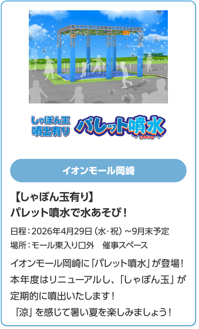 イオンモール岡崎　【しゃぼん玉有り】パレット噴水で水あそび！　日程：2026年4月29日（水・祝）～9月末予定　場所：モール東入り口外　催事スペース　イオンモール岡崎に「パレット噴水」が登場！　本年度はリニューアルし、「しゃぼん玉」が定期的に噴出いたします！　「涼」を感じて暑い夏を楽しみましょう！