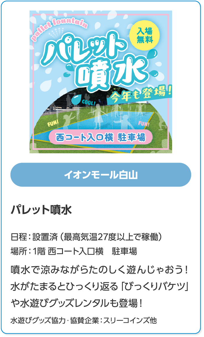 イオンモール白山　パレット噴水　日程：設置済（最高気温27度以上で稼働）　場所：1階 西コート入口横　駐車場　噴水で涼みながらたのしく遊んじゃおう！水がたまるとひっくり返る「びっくりバケツ」や水遊びグッズレンタルも登場！　水遊びグッズ協力・協賛企業：スリーコインズ他