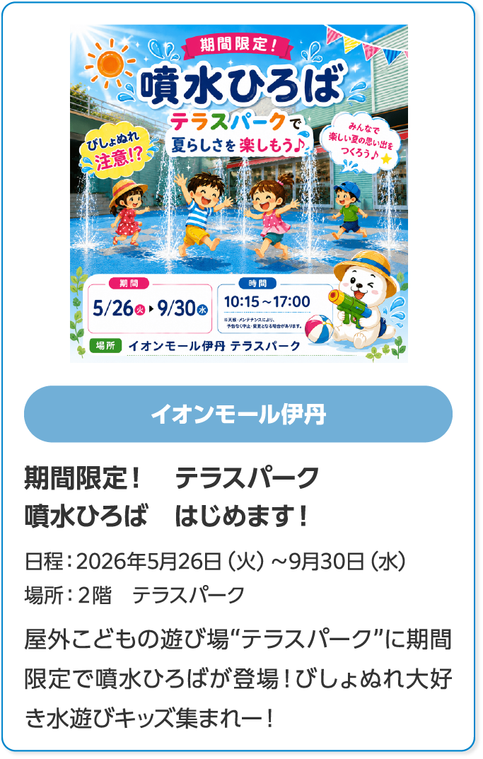 イオンモール伊丹　期間限定！　テラスパーク　噴水ひろば　はじめます！　日程：2026年5月26日（火）～9月30日（水）　場所：２階　テラスパーク　屋外こどもの遊び場“テラスパーク”に期間限定で噴水ひろばが登場！びしょぬれ大好き水遊びキッズ集まれー！