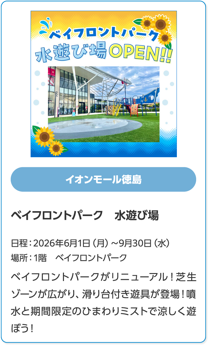 イオンモール徳島　ベイフロントパーク　水遊び場　日程：2026年6月1日（月）～9月30日（水）　場所：1階　ベイフロントパーク　ベイフロントパークがリニューアル！芝生ゾーンが広がり、滑り台付き遊具が登場！噴水と期間限定のひまわりミストで涼しく遊ぼう！