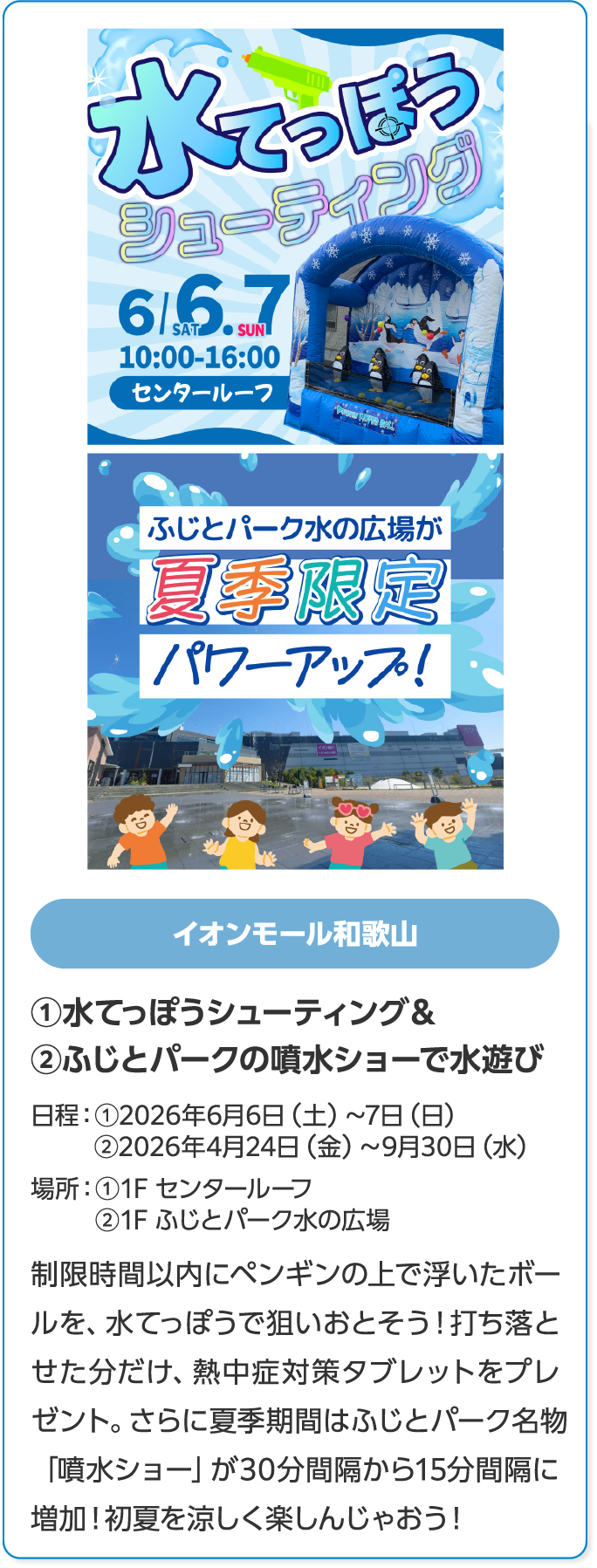 イオンモール和歌山　①水てっぽうシューティング＆②ふじとパークの噴水ショーで水遊び　日程：①2026年6月6日（土）～7日（日）②2026年4月24日（金）～9月30日（水）　場所：①1F センタールーフ②1F ふじとパーク水の広場　制限時間以内にペンギンの上で浮いたボールを、水てっぽうで狙いおとそう！打ち落とせた分だけ、熱中症対策タブレットをプレゼント。さらに夏季期間はふじとパーク名物「噴水ショー」が30分間隔から15分間隔に増加！初夏を涼しく楽しんじゃおう！