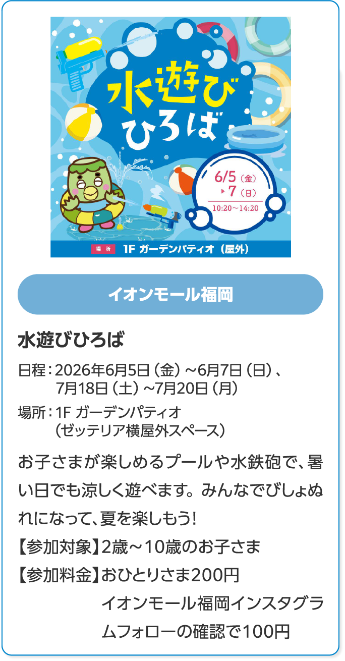 イオンモール福岡　水遊びひろば　日程：2026年6月5日（金）～6月7日（日）、7月18日（土）～7月20日（月）　場所：1F ガーデンパティオ（ゼッテリア横屋外スペース）　お子さまが楽しめるプールや水鉄砲で、暑い日でも涼しく遊べます。みんなでびしょぬれになって、夏を楽しもう！　【参加対象】2歳～10歳のお子さま　【参加料金】おひとりさま200円イオンモール福岡インスタグラムフォローの確認で100円