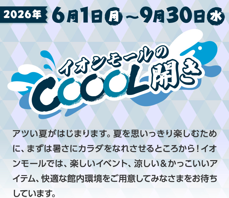 2026年6月1日(日)〜9月30日(水)イオンモールのCOOL開き アツい夏がはじまります。夏を思いっきり楽しむために、まずは暑さにカラダをなれさせるところから！イオンモールでは、楽しいイベント、涼しい＆かっこいいアイテム、快適な館内環境をご用意してみなさまをお待ちしています。
