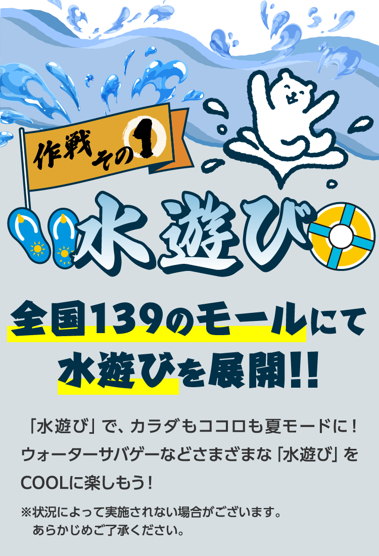 作戦その1水遊び　全国139のモールにて水遊びを展開！！「水遊び」で、カラダもココロも夏モードに！ウォーターサバゲーなどさまざまな「水遊び」をCOOLに楽しもう！※状況によって実施されない場合がございます。あらかじめご了承ください。