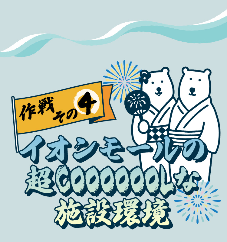 作戦その4イオンモールの超COOOOOOOLな施設環境イオンモールでは暑い季節も快適に過ごしていただけるように、いろいろな環境を整えています。