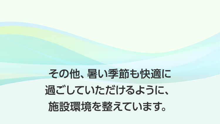 その他、暑い季節も快適に過ごしていただけるように、施設環境を整えています。