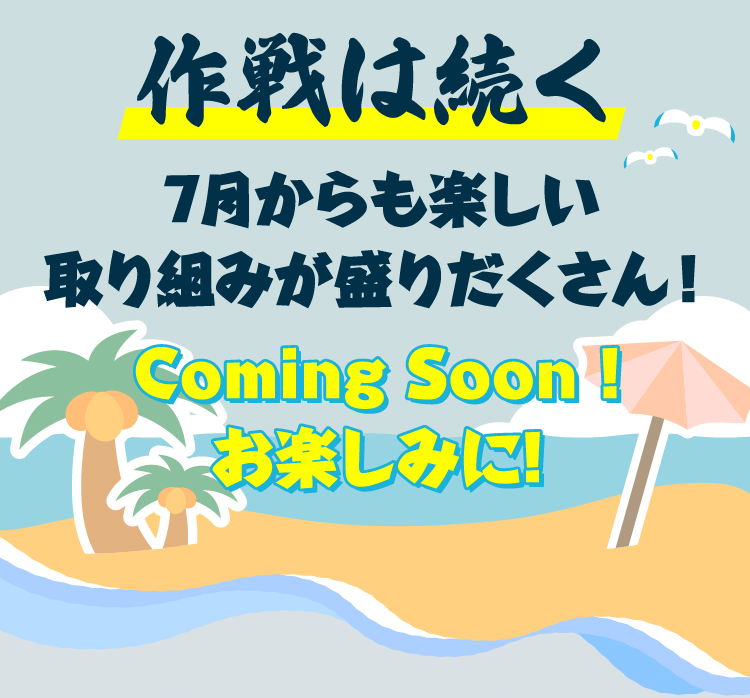 作戦は続く7月からも楽しい取り組みが盛りだくさん！Coming Soon!お楽しみに!