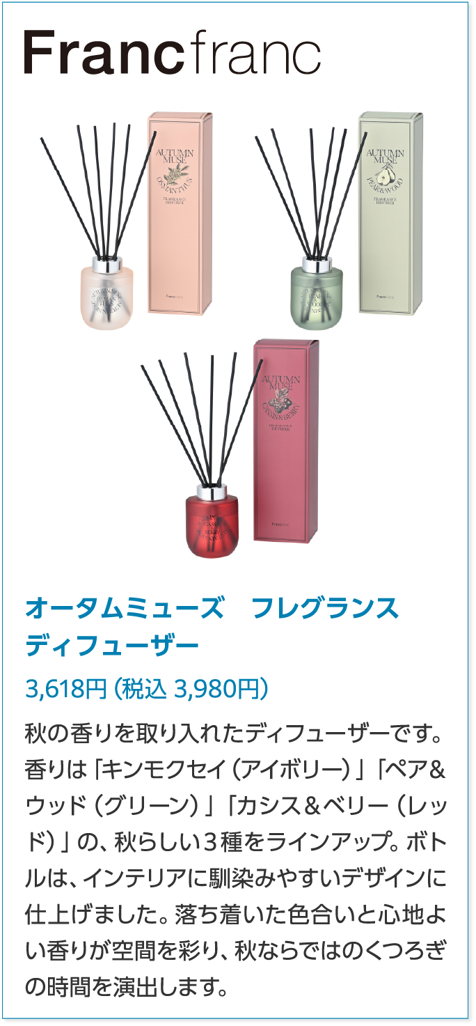 Francfrancオータムミューズ　フレグランス　ディフューザー3,618円（税込 3,980円）秋の香りを取り入れたディフューザーです。香りは「キンモクセイ（アイボリー）」「ペア＆ウッド（グリーン）」「カシス＆ベリー（レッド）」の、秋らしい３種をラインアップ。ボトルは、インテリアに馴染みやすいデザインに仕上げました。落ち着いた色合いと心地よい香りが空間を彩り、秋ならではのくつろぎの時間を演出します。