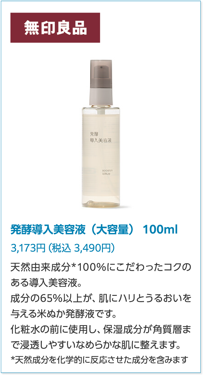 無印良品発酵導入美容液　100ml3,173円（税込 3,490円）天然由来成分*100％にこだわったコクのある導入美容液。成分の65％以上が、肌にハリとうるおいを与える米ぬか発酵液です。化粧水の前に使用し、保湿成分が角質層まで浸透しやすいなめらかな肌に整えます。*天然成分を化学的に反応させた成分を含みます