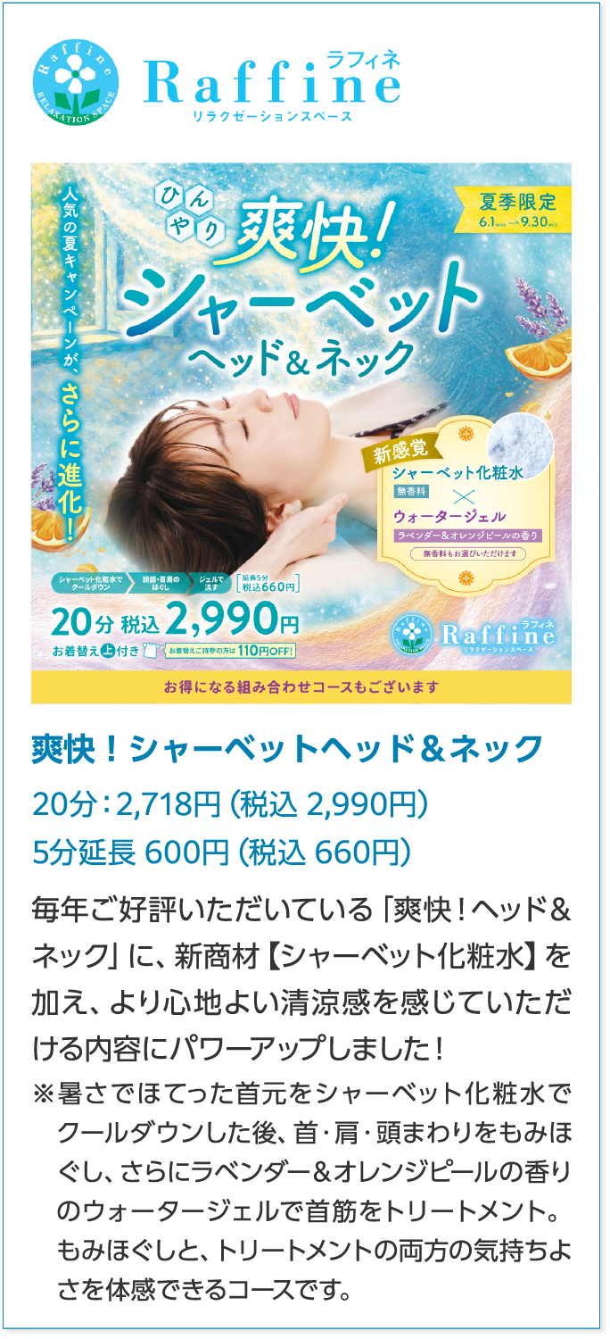 ラフィネ爽快！シャーベットヘッド＆ネック 20分：2,718円（税込 2,990円）5分延長 600円（税込 660円）毎年ご好評いただいている「爽快！ヘッド＆ネック」に、新商材【シャーベット化粧水】を加え、より心地よい清涼感を感じていただける内容にパワーアップしました！ ※暑さでほてった首元をシャーベット化粧水でクールダウンした後、首・肩・頭まわりをもみほぐし、さらにラベンダー＆オレンジピールの香りのウォータージェルで首筋をトリートメント。  もみほぐしと、トリートメントの両方の気持ちよさを体感できるコースです。 
