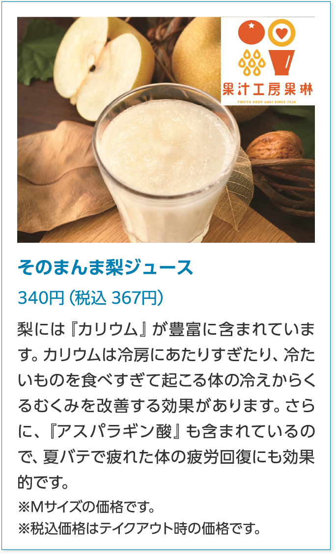 果汁工房果琳そのまんま梨ジュース340円（税込 367円）梨には『カリウム』が豊富に含まれています。カリウムは冷房にあたりすぎたり、冷たいものを食べすぎて起こる体の冷えからくるむくみを改善する効果があります。さらに、『アスパラギン酸』も含まれているので、夏バテで疲れた体の疲労回復にも効果的です。※Mサイズの価格です。※税込価格はテイクアウト時の価格です。