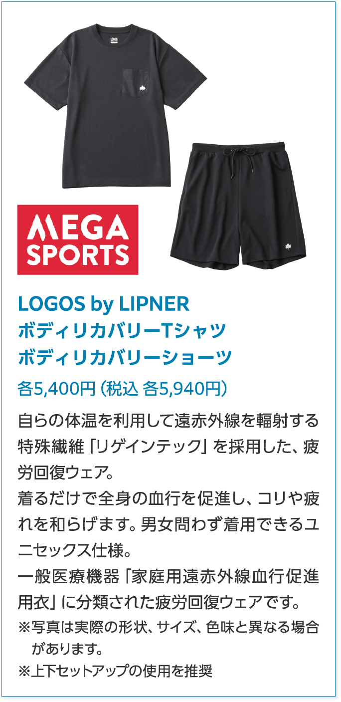 MEGA SPORTSLOGOS by LIPNERボディリカバリーTシャツボディリカバリーショーツ各5,400円（税込 各5,940円）自らの体温を利用して遠赤外線を輻射する特殊繊維「リゲインテック」を採用した、疲労回復ウェア。着るだけで全身の血行を促進し、コリや疲れを和らげます。男女問わず着用できるユニセックス仕様。一般医療機器「家庭用遠赤外線血行促進用衣」に分類された疲労回復ウェアです。※写真は実際の形状、サイズ、色味と異なる場合があります。※上下セットアップの使用を推奨