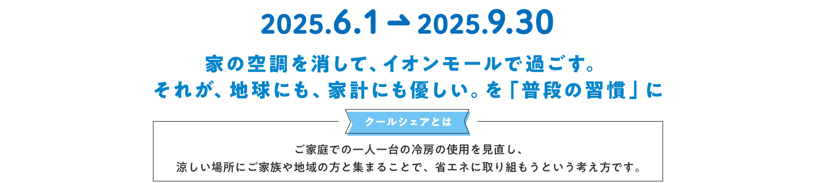 家の空調を消して、イオンモールで過ごす。それが、地球にも優しい。を「普段の習慣」にクールシェアとはご家庭での一人一台の冷房の使用を見直し、涼しい場所にご家族や地球の方と集まることで、省エネに取り組もうという考え方です。