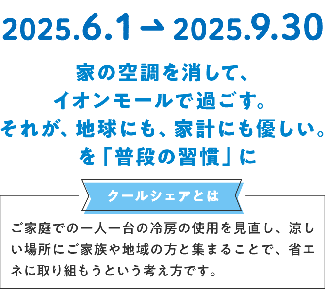 家の空調を消して、イオンモールで過ごす。それが、地球にも優しい。を「普段の習慣」にクールシェアとはご家庭での一人一台の冷房の使用を見直し、涼しい場所にご家族や地球の方と集まることで、省エネに取り組もうという考え方です。