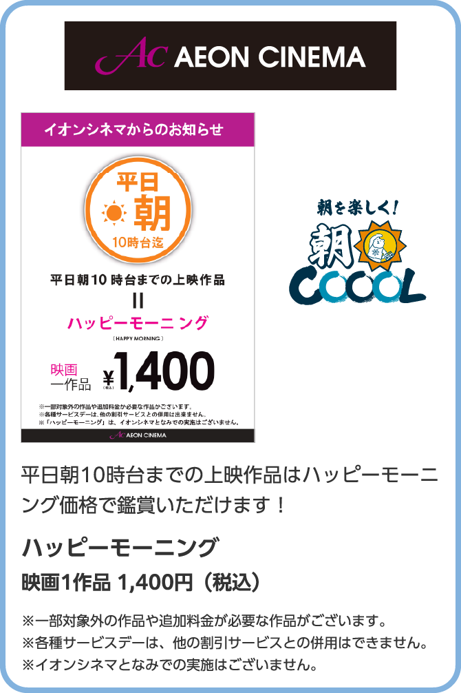 AC　AEON CINEMA　朝を楽しく！朝COOOL　平日朝10時台までの上映作品はハッピーモーニング価格で鑑賞いただけます！ハッピーモーニング　映画1作品 1,400円（税込）※一部対象外の作品や追加料金が必要な作品がございます。※各種サービスデーは、他の割引サービスとの併用はできません。※イオンシネマとなみでの実施はございません。