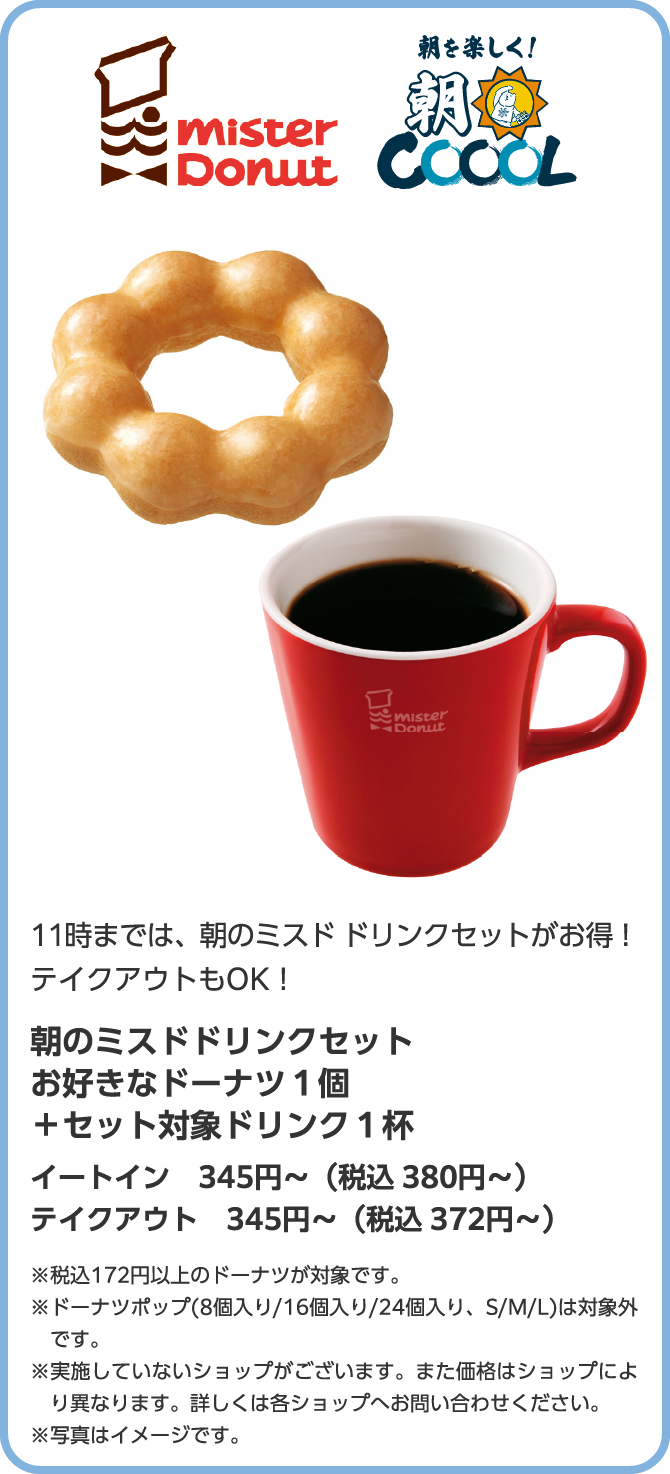 mister Donut　朝を楽しく！朝COOOL　11時までは、朝のミスド ドリンクセットがお得！テイクアウトもOK！朝のミスドドリンクセット　お好きなドーナツ１個＋セット対象ドリンク１杯　345円～（税込 イートイン380円～／テイクアウト372円～）※実施していないショップがございます。また価格はショップにより異なります。詳しくは各ショップへお問い合わせください。※税込172円以上のドーナツが対象です。※ドーナツポップ(8個入り/16個入り/24個入り、S/M/L)は対象外です。
