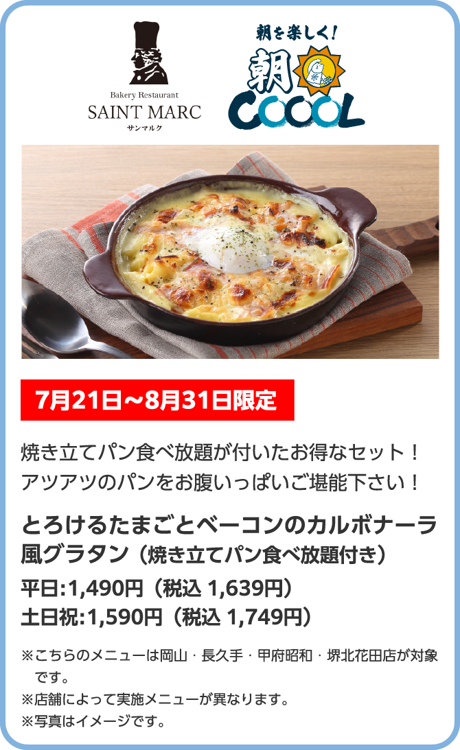 Bakery Restaurant SAINT MARC　サンマルク　朝を楽しく！朝COOOL　7月21日〜8月31日限定　焼き立てパン食べ放題が付いたお得なセット！アツアツのパンをお腹いっぱいご堪能下さい！とろけるたまごとベーコンのカルボナーラ風グラタン（焼き立てパン食べ放題付き）　平日:1,490円（税込 1,639円）　土日祝:1,590円（税込 1,749円）※こちらのメニューは岡山・長久手・甲府昭和・堺北花田店が対象です。※店舗によって実施メニューが異なります。※写真はイメージです。
