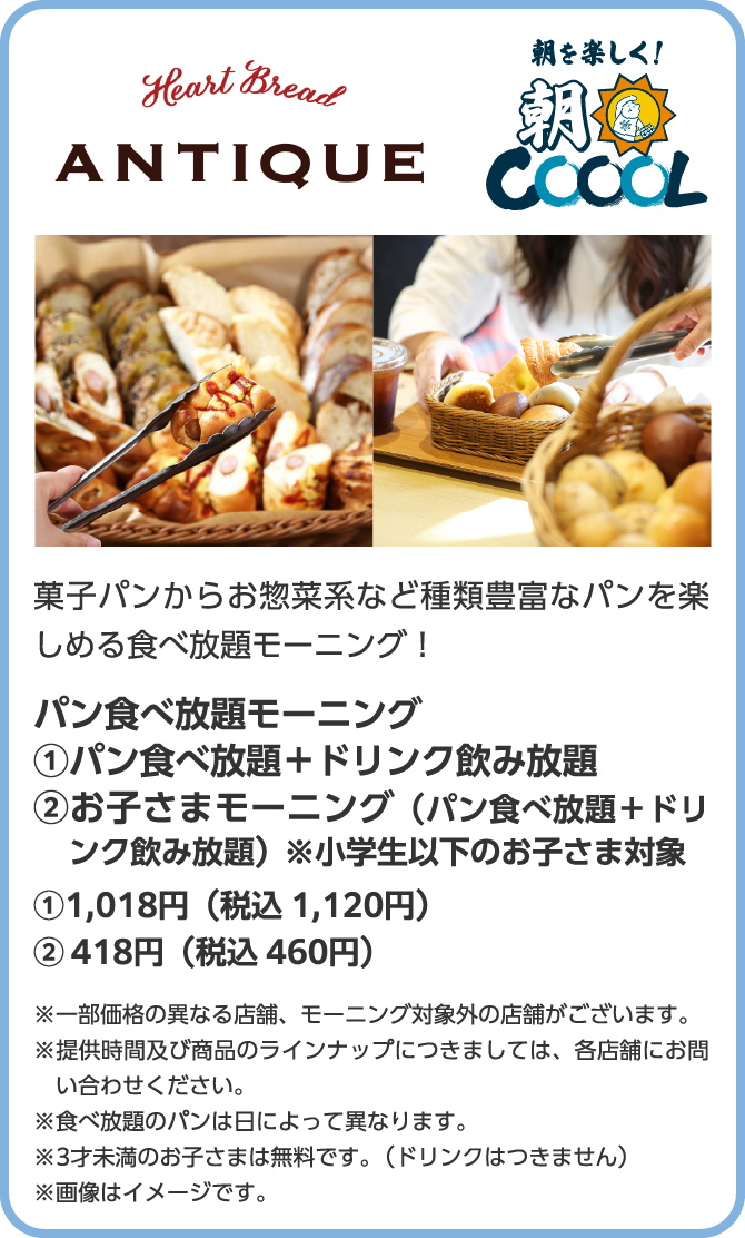 Heart Bread ANTIQUE　朝を楽しく！朝COOOL　菓子パンからお惣菜系など種類豊富なパンを楽しめる食べ放題モーニング！パン食べ放題モーニング　①パン食べ放題＋ドリンク飲み放題　②お子さまモーニング（パン食べ放題＋ドリンク飲み放題）※小学生以下のお子さま対象　①1,018円（税込 1,120円）　②418円（税込 460円）※一部価格の異なる店舗、モーニング対象外の店舗がございます。※提供時間及び商品のラインナップにつきましては、各店舗にお問い合わせください。※食べ放題のパンは日によって異なります。※3才未満のお子さまは無料です。（ドリンクはつきません）※画像はイメージです。