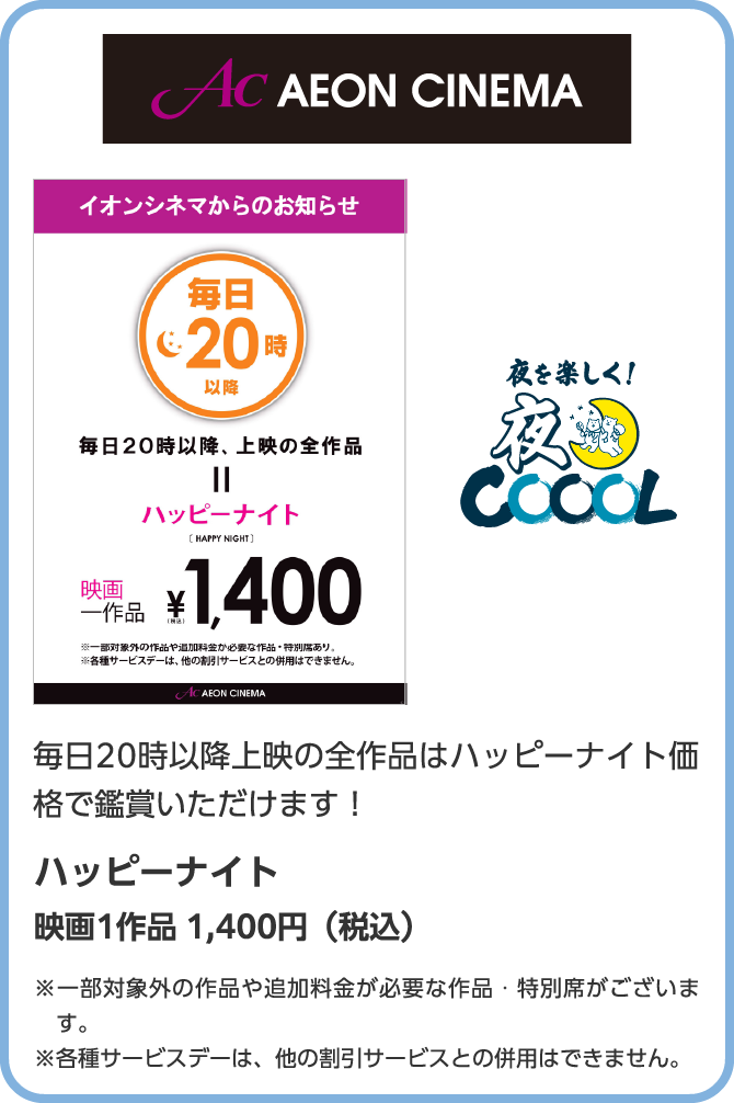 AC　AEON CINEMA　朝を楽しく！朝COOOL　毎日20時以降上映の全作品はハッピーナイト価格で鑑賞いただけます！ハッピーナイト　映画1作品 1,400円（税込）※一部対象外の作品や追加料金が必要な作品・特別席がございます。※各種サービスデーは、他の割引サービスとの併用はできません。