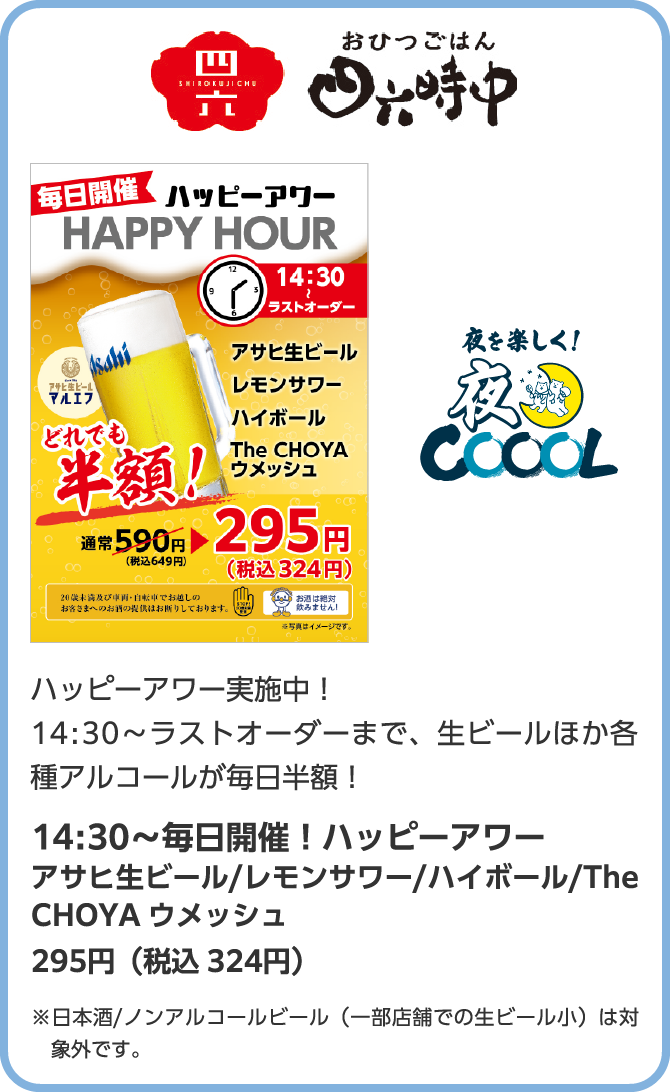 おひつごはん　朝を楽しく！朝COOOL　ハッピーアワー実施中！14:30～ラストオーダーまで、生ビールほか各種アルコールが毎日半額！14:30～毎日開催！ハッピーアワー　アサヒ生ビール/レモンサワー/ハイボール/The CHOYA ウメッシュ　295円（税込 324円）※日本酒/ノンアルコールビール（一部店舗での生ビール小）は対象外です。