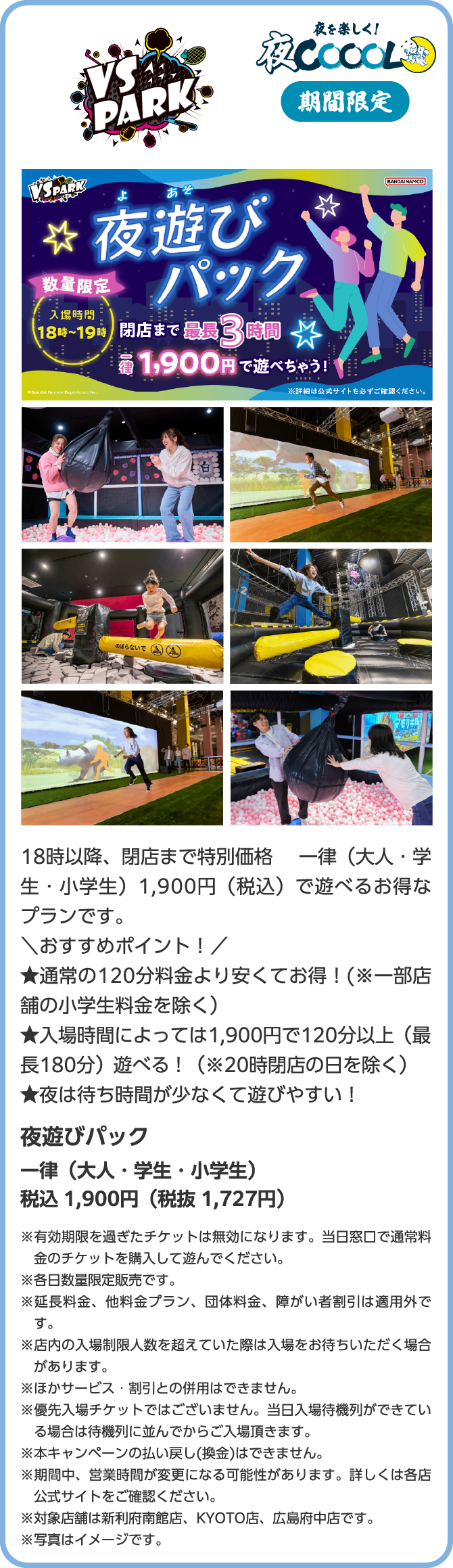 VS PARK 朝を楽しく!朝COOOL 18時以降、閉店まで特別価格 一律(大人・学生・小学生)1,900円(税込)で遊べるお得なプランです。\おすすめポイント!/★通常の120分料金より安くてお得!(※一部店舗の小学生料金を除く)★入場時間によっては1,900円で120分以上(最長180分)遊べる!(※20時閉店の日を除く)★夜は待ち時間が少なくて遊びやすい!夜遊びパック 一律(大人・学生・小学生)税込 1,900円(税抜 1,727円)※有効期限を過ぎたチケットは無効になります。当日窓口で通常料金のチケットを購入して遊んでください。※各日数量限定販売です。※延長料金、他料金プラン、団体料金、障がい者割引は適用外です。※店内の入場制限人数を超えていた際は入場をお待ちいただく場合があります。※ほかサービス・割引との併用はできません。※優先入場チケットではございません。当日入場待機列ができている場合は待機列に並んでからご入場頂きます。※本キャンペーンの払い戻し(換金)はできません。※期間中、営業時間が変更になる可能性があります。詳しくは各店公式サイトをご確認ください。※対象店舗は新利府南館店、KYOTO店、広島府中店です。※写真はイメージです。