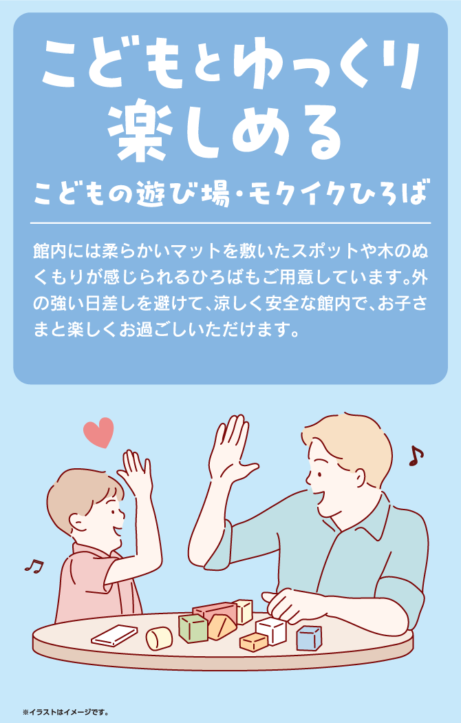 こどもとゆっくり楽しめるこどもの遊び場・モクイクひろば　館内には柔らかいマットを敷いたスポットや木のぬくもりが感じられるひろばもご用意しています。外の強い日差しを避けて、涼しく安全な館内で、お子さまと楽しくお過ごしいただけます。※イラストはイメージです。