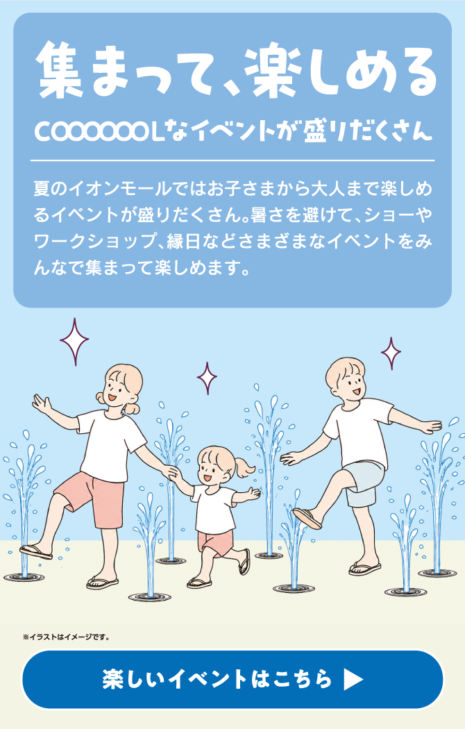 集まって、楽しめるCOOOOOOOLなイベントが盛りだくさん　夏のイオンモールではお子さまから大人まで楽しめるイベントが盛りだくさん。暑さを避けて、ショーやワークショップ、縁日などさまざまなイベントをみんなで集まって楽しめます。※イラストはイメージです。楽しいイベントはこちら