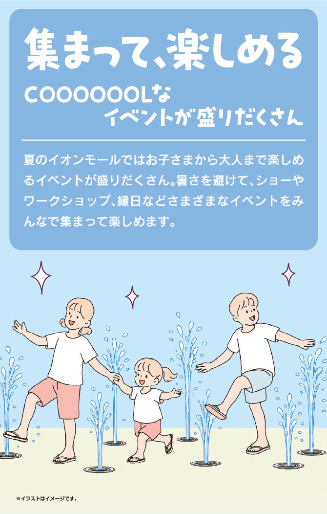 集まって、楽しめるCOOOOOOOLなイベントが盛りだくさん　夏のイオンモールではお子さまから大人まで楽しめるイベントが盛りだくさん。暑さを避けて、ショーやワークショップ、縁日などさまざまなイベントをみんなで集まって楽しめます。※イラストはイメージです。楽しいイベントはこちら