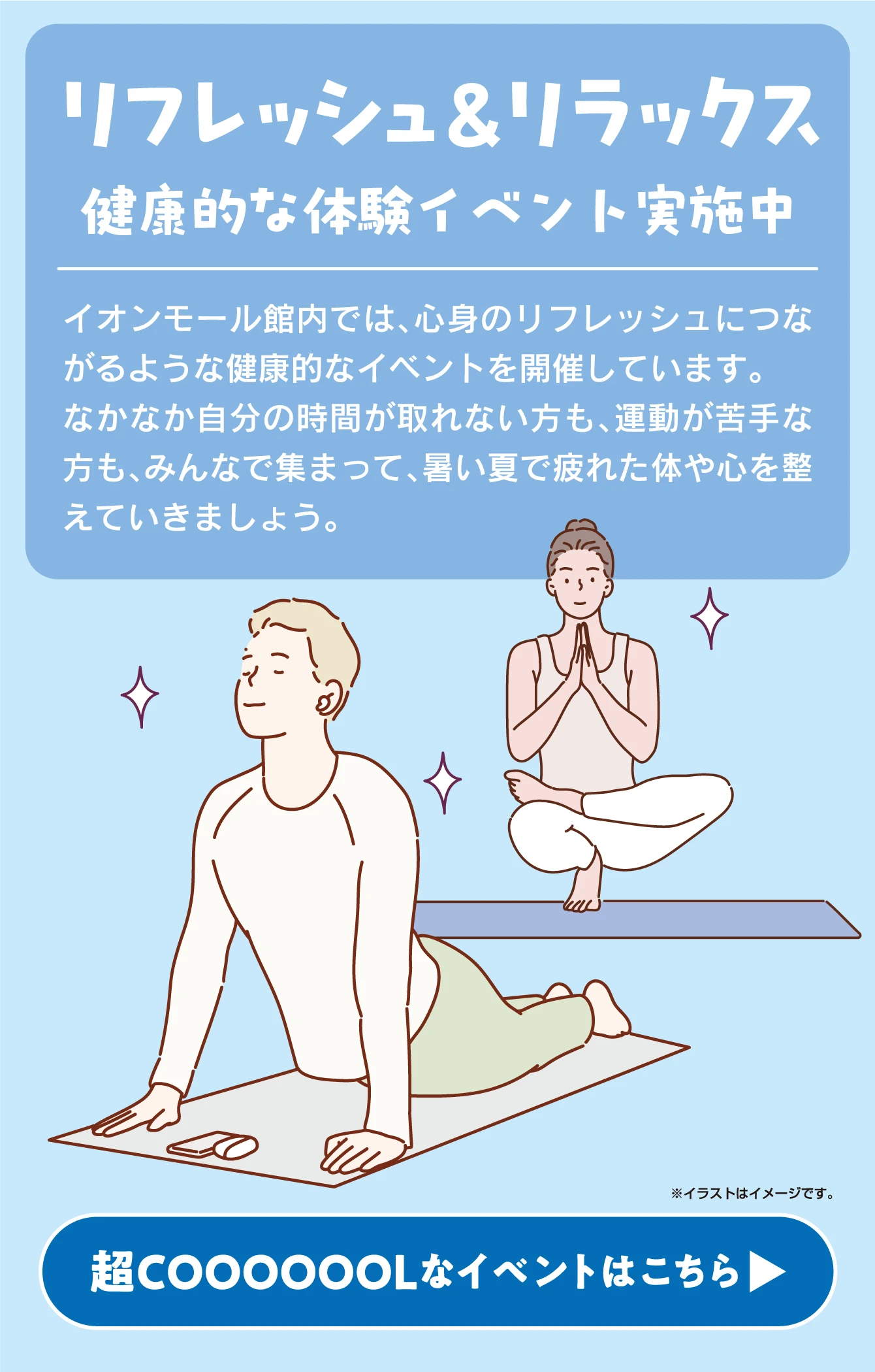 リフレッシュ＆リラックス健康的な体験イベント実施中イオンモール館内では、心身のリフレッシュにつながるような健康的なイベントを開催しています。なかなか自分の時間が取れない方も、運動が苦手な方も、みんなで集まって、暑い夏で疲れた体や心を整えていきましょう。※イラストはイメージです。