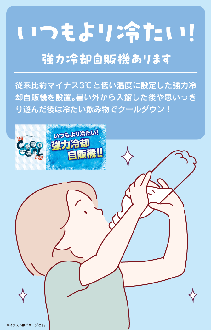 いつもより冷たい！強力冷却自販機あります　従来比約マイナス3℃と低い温度に設定した強力冷却自販機を設置。暑い外から入館した後や思いっきり遊んだ後は冷たい飲み物でクールダウン！いつもより冷たい！強力冷却自販機！！