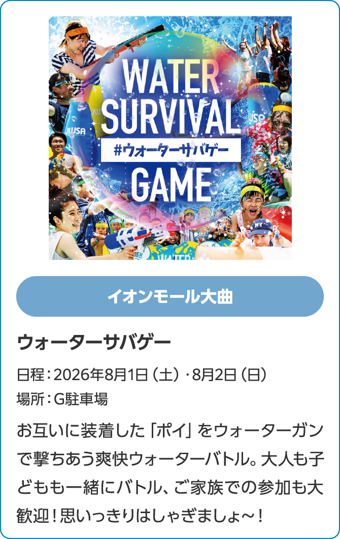 イオンモール大曲　ウォーターサバゲー　日程：2026年8月1日（土）・8月2日（日）　場所：G駐車場　お互いに装着した「ポイ」をウォーターガンで撃ちあう爽快ウォーターバトル。大人も子どもも一緒にバトル、ご家族での参加も大歓迎！思いっきりはしゃぎましょ～！