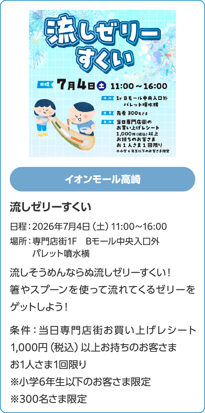 イオンモール高崎　流しゼリーすくい　日程：2026年7月4日（土）11:00～16:00　場所：専門店街1F　Bモール中央入口外　パレット噴水横　流しそうめんならぬ流しゼリーすくい！箸やスプーンを使って流れてくるゼリーをゲットしよう！条件：当日専門店街お買い上げレシート1,000円（税込）以上お持ちのお客さま　お1人さま1回限り※小学6年生以下のお客さま限定※300名さま限定