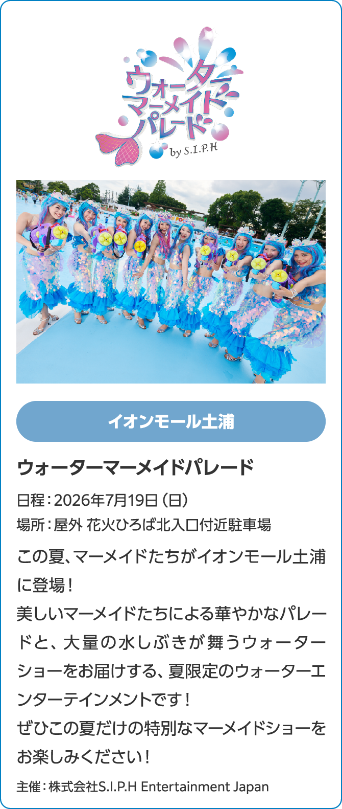 イオンモール土浦　ウォーターマーメイドパレード　日程：2026年7月19日（日）　場所：屋外 花火ひろば北入口付近駐車場　この夏、マーメイドたちがイオンモール土浦に登場！美しいマーメイドたちによる華やかなパレードと、大量の水しぶきが舞うウォーターショーをお届けする、夏限定のウォーターエンターテインメントです！ぜひこの夏だけの特別なマーメイドショーをお楽しみください！主催：株式会社S.I.P.H Entertainment Japan