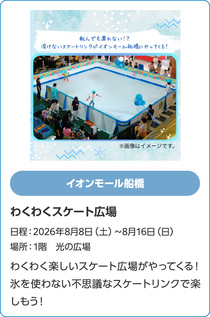 イオンモール船橋　わくわくスケート広場　日程：2026年8月8日（土）～8月16日（日）　場所：1階　光の広場　わくわく楽しいスケート広場がやってくる！氷を使わない不思議なスケートリンクで楽しもう！
