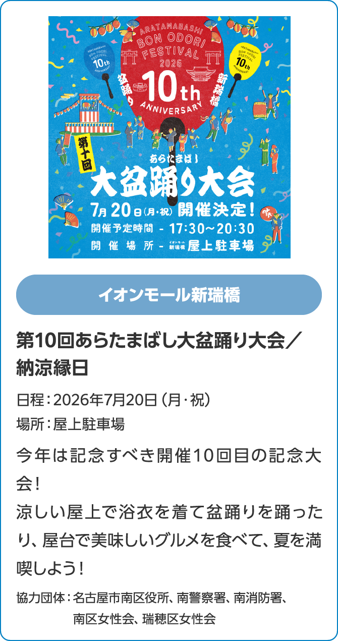 イオンモール新瑞橋　第10回あらたまばし大盆踊り大会／納涼縁日　日程：2026年7月20日（月・祝）　場所：屋上駐車場　今年は記念すべき開催10回目の記念大会！涼しい屋上で浴衣を着て盆踊りを踊ったり、屋台で美味しいグルメを食べて、夏を満喫しよう！協力団体：名古屋市南区役所、南警察署、南消防署、南区女性会、瑞穂区女性会